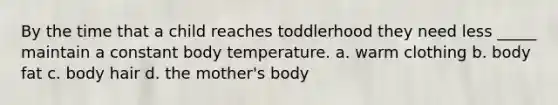 By the time that a child reaches toddlerhood they need less _____ maintain a constant body temperature. a. warm clothing b. body fat c. body hair d. the mother's body