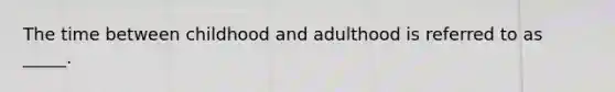 The time between childhood and adulthood is referred to as _____.