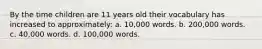 By the time children are 11 years old their vocabulary has increased to approximately: a. 10,000 words. b. 200,000 words. c. 40,000 words. d. 100,000 words.