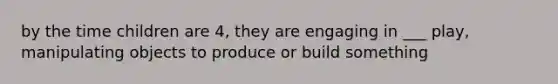 by the time children are 4, they are engaging in ___ play, manipulating objects to produce or build something