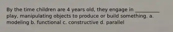 By the time children are 4 years old, they engage in __________ play, manipulating objects to produce or build something. a. modeling b. functional c. constructive d. parallel