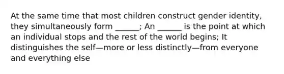 At the same time that most children construct gender identity, they simultaneously form ______; An ______ is the point at which an individual stops and the rest of the world begins; It distinguishes the self—more or less distinctly—from everyone and everything else