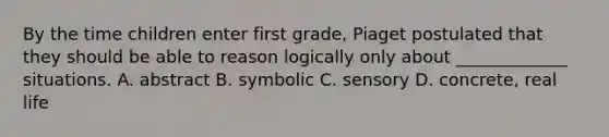 By the time children enter first grade, Piaget postulated that they should be able to reason logically only about _____________ situations. A. abstract B. symbolic C. sensory D. concrete, real life