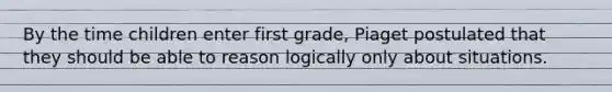 By the time children enter first grade, Piaget postulated that they should be able to reason logically only about situations.