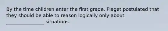 By the time children enter the first grade, Piaget postulated that they should be able to reason logically only about ________________ situations.