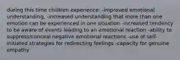 during this time children experience: -improved emotional understanding, -increased understanding that more than one emotion can be experienced in one situation -increased tendency to be aware of events leading to an emotional reaction -ability to suppress/conceal negative emotional reactions -use of self-initiated strategies for redirecting feelings -capacity for genuine empathy