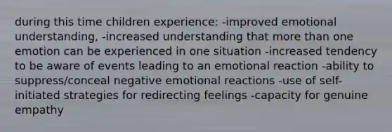 during this time children experience: -improved emotional understanding, -increased understanding that more than one emotion can be experienced in one situation -increased tendency to be aware of events leading to an emotional reaction -ability to suppress/conceal negative emotional reactions -use of self-initiated strategies for redirecting feelings -capacity for genuine empathy