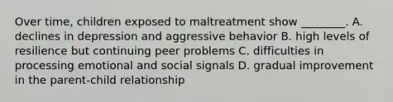 Over time, children exposed to maltreatment show ________. A. declines in depression and aggressive behavior B. high levels of resilience but continuing peer problems C. difficulties in processing emotional and social signals D. gradual improvement in the parent-child relationship