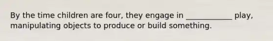 By the time children are four, they engage in ____________ play, manipulating objects to produce or build something.