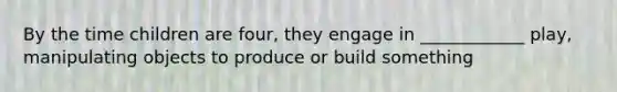 By the time children are four, they engage in ____________ play, manipulating objects to produce or build something