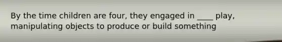 By the time children are four, they engaged in ____ play, manipulating objects to produce or build something