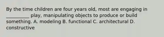 By the time children are four years old, most are engaging in __________ play, manipulating objects to produce or build something. A. modeling B. functional C. architectural D. constructive