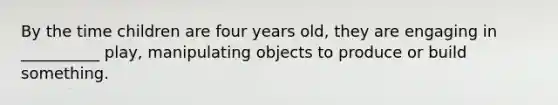 By the time children are four years old, they are engaging in __________ play, manipulating objects to produce or build something.