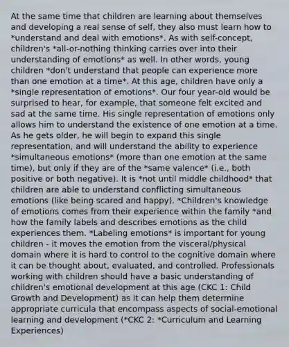 At the same time that children are learning about themselves and developing a real sense of self, they also must learn how to *understand and deal with emotions*. As with self-concept, children's *all-or-nothing thinking carries over into their understanding of emotions* as well. In other words, young children *don't understand that people can experience more than one emotion at a time*. At this age, children have only a *single representation of emotions*. Our four year-old would be surprised to hear, for example, that someone felt excited and sad at the same time. His single representation of emotions only allows him to understand the existence of one emotion at a time. As he gets older, he will begin to expand this single representation, and will understand the ability to experience *simultaneous emotions* (more than one emotion at the same time), but only if they are of the *same valence* (i.e., both positive or both negative). It is *not until middle childhood* that children are able to understand conflicting simultaneous emotions (like being scared and happy). *Children's knowledge of emotions comes from their experience within the family *and how the family labels and describes emotions as the child experiences them. *Labeling emotions* is important for young children - it moves the emotion from the visceral/physical domain where it is hard to control to the cognitive domain where it can be thought about, evaluated, and controlled. Professionals working with children should have a basic understanding of children's emotional development at this age (CKC 1: Child Growth and Development) as it can help them determine appropriate curricula that encompass aspects of social-emotional learning and development (*CKC 2: *Curriculum and Learning Experiences)