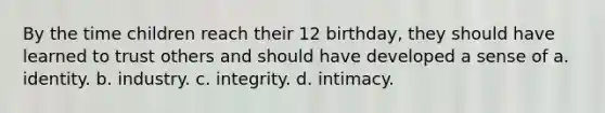 By the time children reach their 12 birthday, they should have learned to trust others and should have developed a sense of a. identity. b. industry. c. integrity. d. intimacy.