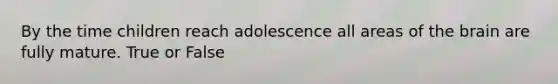 By the time children reach adolescence all areas of the brain are fully mature. True or False