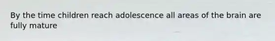 By the time children reach adolescence all areas of the brain are fully mature