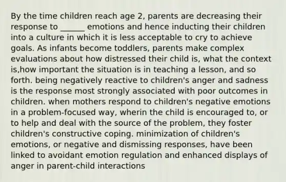 By the time children reach age 2, parents are decreasing their response to ______ emotions and hence inducting their children into a culture in which it is less acceptable to cry to achieve goals. As infants become toddlers, parents make complex evaluations about how distressed their child is, what the context is,how important the situation is in teaching a lesson, and so forth. being negatively reactive to children's anger and sadness is the response most strongly associated with poor outcomes in children. when mothers respond to children's negative emotions in a problem-focused way, wherin the child is encouraged to, or to help and deal with the source of the problem, they foster children's constructive coping. minimization of children's emotions, or negative and dismissing responses, have been linked to avoidant emotion regulation and enhanced displays of anger in parent-child interactions