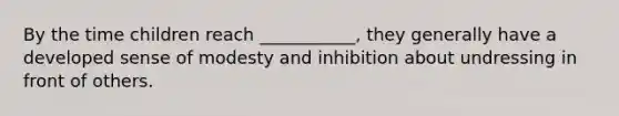 By the time children reach ___________, they generally have a developed sense of modesty and inhibition about undressing in front of others.