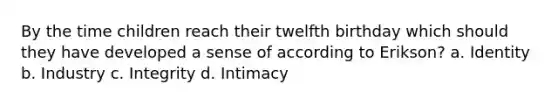 By the time children reach their twelfth birthday which should they have developed a sense of according to Erikson? a. Identity b. Industry c. Integrity d. Intimacy