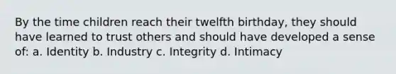 By the time children reach their twelfth birthday, they should have learned to trust others and should have developed a sense of: a. Identity b. Industry c. Integrity d. Intimacy