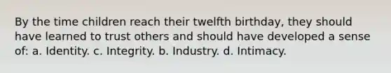 By the time children reach their twelfth birthday, they should have learned to trust others and should have developed a sense of: a. Identity. c. Integrity. b. Industry. d. Intimacy.