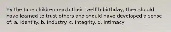 By the time children reach their twelfth birthday, they should have learned to trust others and should have developed a sense of: a. Identity. b. Industry. c. Integrity. d. Intimacy