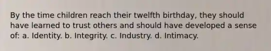 By the time children reach their twelfth birthday, they should have learned to trust others and should have developed a sense of: a. Identity. b. Integrity. c. Industry. d. Intimacy.