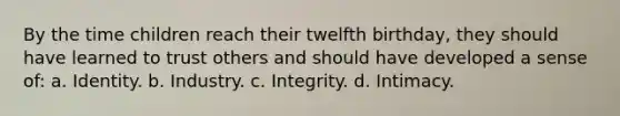 By the time children reach their twelfth birthday, they should have learned to trust others and should have developed a sense of: a. Identity. b. Industry. c. Integrity. d. Intimacy.