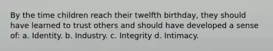 By the time children reach their twelfth birthday, they should have learned to trust others and should have developed a sense of: a. Identity. b. Industry. c. Integrity d. Intimacy.