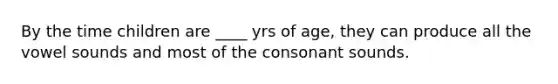 By the time children are ____ yrs of age, they can produce all the vowel sounds and most of the consonant sounds.