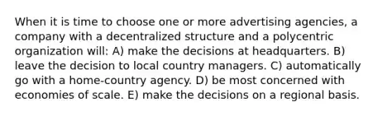 When it is time to choose one or more advertising agencies, a company with a decentralized structure and a polycentric organization will: A) make the decisions at headquarters. B) leave the decision to local country managers. C) automatically go with a home-country agency. D) be most concerned with economies of scale. E) make the decisions on a regional basis.