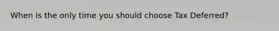 When is the only time you should choose Tax Deferred?
