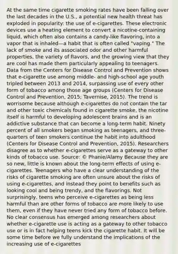 At the same time cigarette smoking rates have been falling over the last decades in the U.S., a potential new health threat has exploded in popularity: the use of e-cigarettes. These electronic devices use a heating element to convert a nicotine-containing liquid, which often also contains a candy-like flavoring, into a vapor that is inhaled—a habit that is often called "vaping." The lack of smoke and its associated odor and other harmful properties, the variety of flavors, and the growing view that they are cool has made them particularly appealing to teenagers. Data from the Centers for Disease Control and Prevention shows that e-cigarette use among middle- and high-school age youth tripled between 2013 and 2014, surpassing use of every other form of tobacco among those age groups (Centers for Disease Control and Prevention, 2015; Tavernise, 2015). The trend is worrisome because although e-cigarettes do not contain the tar and other toxic chemicals found in cigarette smoke, the nicotine itself is harmful to developing adolescent brains and is an addictive substance that can become a long-term habit. Ninety percent of all smokers began smoking as teenagers, and three-quarters of teen smokers continue the habit into adulthood (Centers for Disease Control and Prevention, 2015). Researchers disagree as to whether e-cigarettes serve as a gateway to other kinds of tobacco use. Source: © Phanie/Alamy Because they are so new, little is known about the long-term effects of using e-cigarettes. Teenagers who have a clear understanding of the risks of cigarette smoking are often unsure about the risks of using e-cigarettes, and instead they point to benefits such as looking cool and being trendy, and the flavorings. Not surprisingly, teens who perceive e-cigarettes as being less harmful than are other forms of tobacco are more likely to use them, even if they have never tried any form of tobacco before. No clear consensus has emerged among researchers about whether e-cigarette use is acting as a gateway to other tobacco use or is in fact helping teens kick the cigarette habit. It will be some time before we fully understand the implications of the increasing use of e-cigarettes