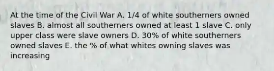 At the time of the Civil War A. 1/4 of white southerners owned slaves B. almost all southerners owned at least 1 slave C. only upper class were slave owners D. 30% of white southerners owned slaves E. the % of what whites owning slaves was increasing