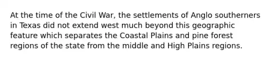 At the time of the Civil War, the settlements of Anglo southerners in Texas did not extend west much beyond this geographic feature which separates the Coastal Plains and pine forest regions of the state from the middle and High Plains regions.