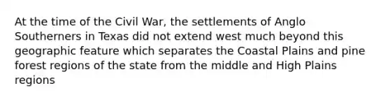 At the time of the Civil War, the settlements of Anglo Southerners in Texas did not extend west much beyond this geographic feature which separates the Coastal Plains and pine forest regions of the state from the middle and High Plains regions