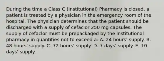 During the time a Class C (Institutional) Pharmacy is closed, a patient is treated by a physician in the emergency room of the hospital. The physician determines that the patient should be discharged with a supply of cefaclor 250 mg capsules. The supply of cefaclor must be prepackaged by the institutional pharmacy in quantities not to exceed a: A. 24 hours' supply. B. 48 hours' supply. C. 72 hours' supply. D. 7 days' supply. E. 10 days' supply.