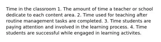 Time in the classroom 1. The amount of time a teacher or school dedicate to each content area. 2. Time used for teaching after routine management tasks are completed. 3. Time students are paying attention and involved in the learning process. 4. Time students are successful while engaged in learning activites.