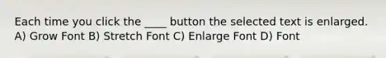 Each time you click the ____ button the selected text is enlarged. A) Grow Font B) Stretch Font C) Enlarge Font D) Font