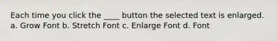 Each time you click the ____ button the selected text is enlarged. a. Grow Font b. Stretch Font c. Enlarge Font d. Font