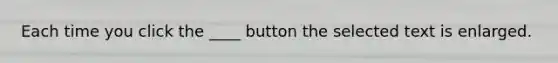 Each time you click the ____ button the selected text is enlarged.
