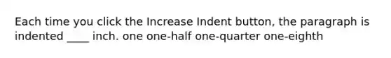 Each time you click the Increase Indent button, the paragraph is indented ____ inch. one one-half one-quarter one-eighth