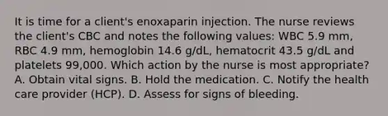 It is time for a client's enoxaparin injection. The nurse reviews the client's CBC and notes the following values: WBC 5.9 mm, RBC 4.9 mm, hemoglobin 14.6 g/dL, hematocrit 43.5 g/dL and platelets 99,000. Which action by the nurse is most appropriate? A. Obtain vital signs. B. Hold the medication. C. Notify the health care provider (HCP). D. Assess for signs of bleeding.