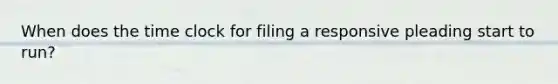 When does the time clock for filing a responsive pleading start to run?