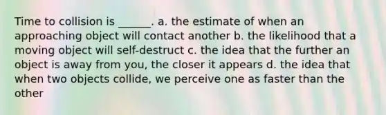 Time to collision is ______. a. the estimate of when an approaching object will contact another b. the likelihood that a moving object will self-destruct c. the idea that the further an object is away from you, the closer it appears d. the idea that when two objects collide, we perceive one as faster than the other