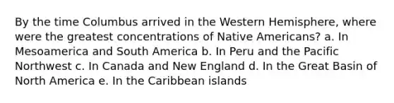 By the time Columbus arrived in the Western Hemisphere, where were the greatest concentrations of Native Americans? a. In Mesoamerica and South America b. In Peru and the Pacific Northwest c. In Canada and New England d. In the Great Basin of North America e. In the Caribbean islands