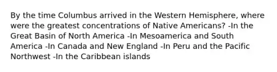 By the time Columbus arrived in the Western Hemisphere, where were the greatest concentrations of Native Americans?​ ​-In the Great Basin of North America ​-In Mesoamerica and South America ​-In Canada and New England ​-In Peru and the Pacific Northwest ​-In the Caribbean islands