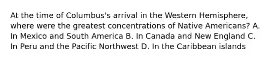 At the time of Columbus's arrival in the Western Hemisphere, where were the greatest concentrations of Native Americans? A. In Mexico and South America B. In Canada and New England C. In Peru and the Pacific Northwest D. In the Caribbean islands