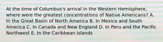 At the time of Columbus's arrival in the Western Hemisphere, where were the greatest concentrations of Native Americans? A. In the Great Basin of North America B. In Mexico and South America C. In Canada and New England D. In Peru and the Pacific Northwest E. In the Caribbean islands